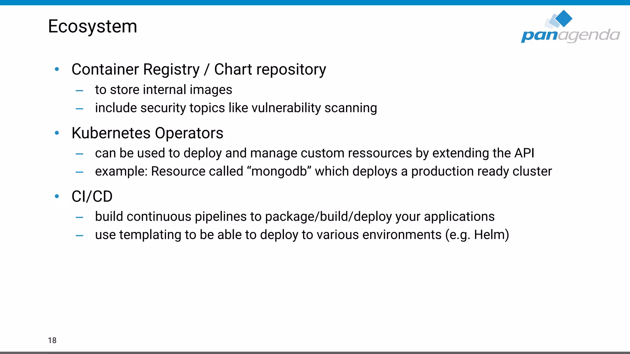 Ecosystem
• Container Registry / Chart repository
– to store internal images
– include security topics like vulnerability scanning
• Kubernetes Operators
– can be used to deploy and manage custom ressources by extending the API
– example: Resource called “mongodb” which deploys a production ready cluster
• CI/CD
– build continuous pipelines to package/build/deploy your applications
– use templating to be able to deploy to various environments (e.g. Helm)
18
 