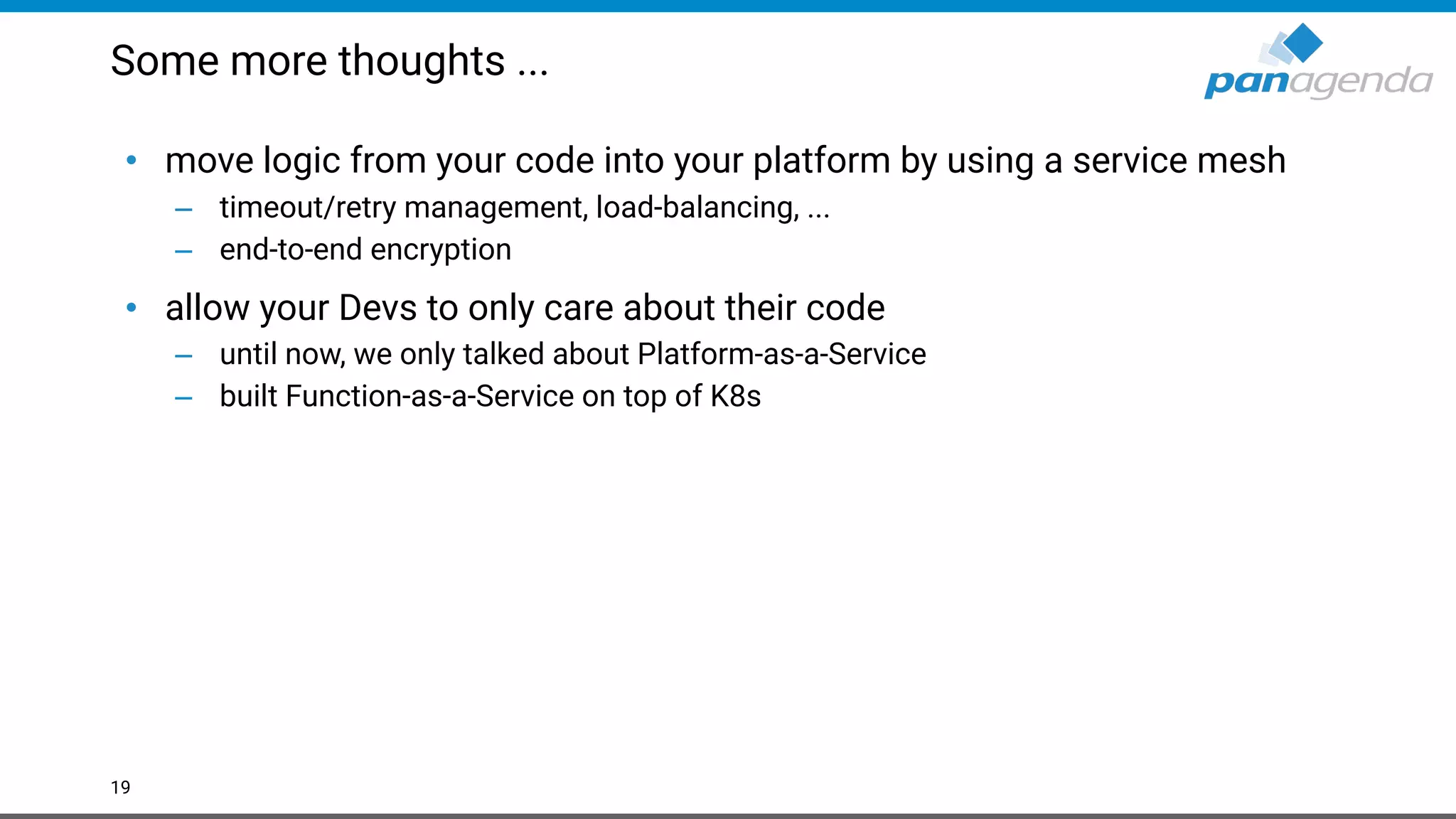 Some more thoughts ...
• move logic from your code into your platform by using a service mesh
– timeout/retry management, load-balancing, ...
– end-to-end encryption
• allow your Devs to only care about their code
– until now, we only talked about Platform-as-a-Service
– built Function-as-a-Service on top of K8s
19
 
