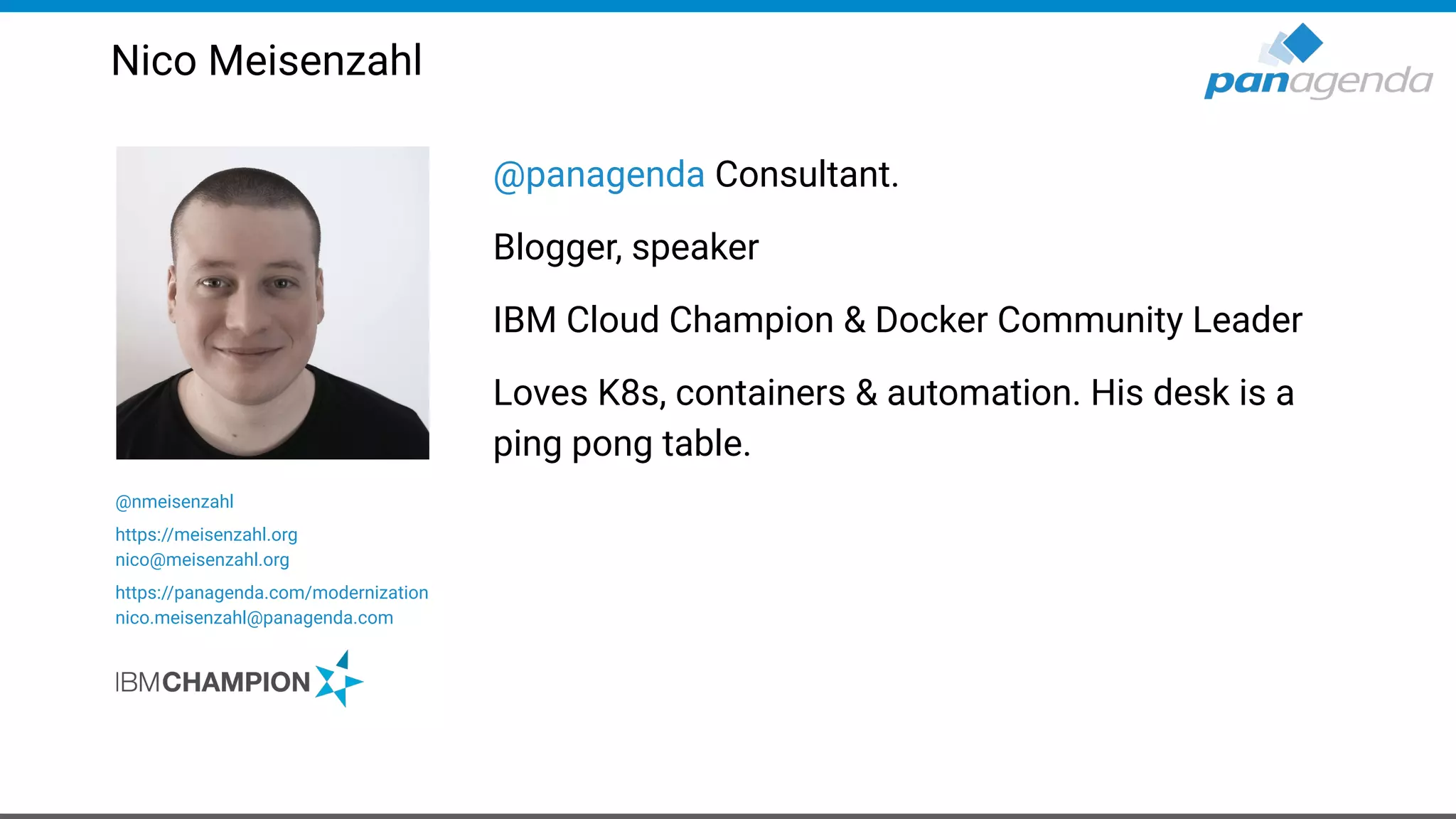 @panagenda Consultant.
Blogger, speaker
IBM Cloud Champion & Docker Community Leader
Loves K8s, containers & automation. His desk is a
ping pong table.
Nico Meisenzahl
@nmeisenzahl
https://meisenzahl.org
nico@meisenzahl.org
https://panagenda.com/modernization
nico.meisenzahl@panagenda.com
 