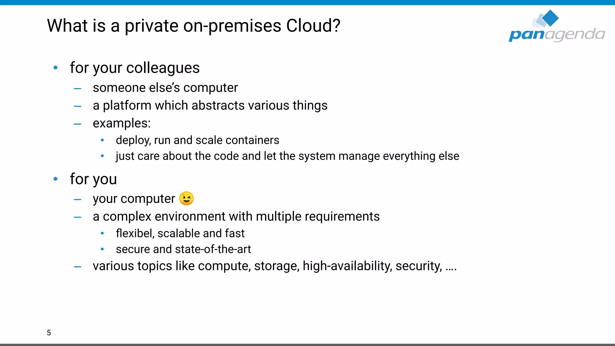 What is a private on-premises Cloud?
• for your colleagues
– someone else’s computer
– a platform which abstracts various things
– examples:
• deploy, run and scale containers
• just care about the code and let the system manage everything else
• for you
– your computer 😉
– a complex environment with multiple requirements
• ﬂexibel, scalable and fast
• secure and state-of-the-art
– various topics like compute, storage, high-availability, security, ….
5
 