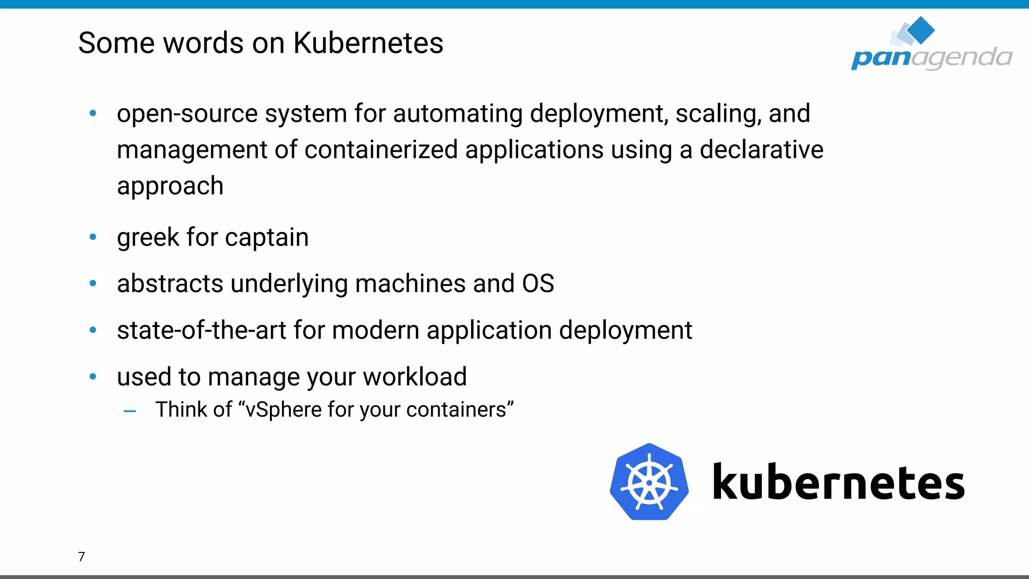 Some words on Kubernetes
• open-source system for automating deployment, scaling, and
management of containerized applications using a declarative
approach
• greek for captain
• abstracts underlying machines and OS
• state-of-the-art for modern application deployment
• used to manage your workload
– Think of “vSphere for your containers”
7
 