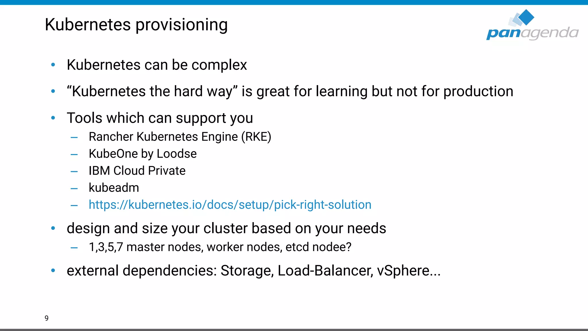Kubernetes provisioning
• Kubernetes can be complex
• “Kubernetes the hard way” is great for learning but not for production
• Tools which can support you
– Rancher Kubernetes Engine (RKE)
– KubeOne by Loodse
– IBM Cloud Private
– kubeadm
– https://kubernetes.io/docs/setup/pick-right-solution
• design and size your cluster based on your needs
– 1,3,5,7 master nodes, worker nodes, etcd nodee?
• external dependencies: Storage, Load-Balancer, vSphere...
9
 