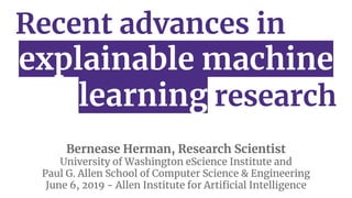 Recent advances in
explainable machine
learning research
Bernease Herman, Research Scientist
University of Washington eScience Institute and
Paul G. Allen School of Computer Science & Engineering
June 6, 2019 - Allen Institute for Artiﬁcial Intelligence
 