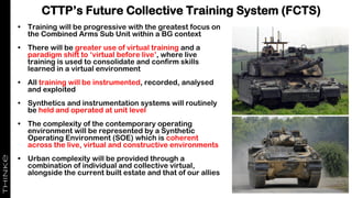 CTTP’s Future Collective Training System (FCTS)
• Training will be progressive with the greatest focus on
the Combined Arms Sub Unit within a BG context
• There will be greater use of virtual training and a
paradigm shift to ‘virtual before live’, where live
training is used to consolidate and confirm skills
learned in a virtual environment
• All training will be instrumented, recorded, analysed
and exploited
• Synthetics and instrumentation systems will routinely
be held and operated at unit level
• The complexity of the contemporary operating
environment will be represented by a Synthetic
Operating Environment (SOE) which is coherent
across the live, virtual and constructive environments
• Urban complexity will be provided through a
combination of individual and collective virtual,
alongside the current built estate and that of our allies
 