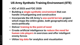 US Army Synthetic Training Environment (STE)
• IOC of 2023 and FOC 2029
• Building a single synthetic environment that can
handle virtual/gaming and constructive
• Incorporate the US Army’s one-world terrain project
which maps the entire globe, both geographically and
socio-politically
• Deliver training to the point of need
• Create artificial intelligence to reduce the need for
human role players in exercises and offer intelligent
enemy forces
• Utilize big data for analytics and visualization
 