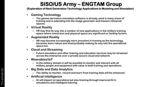 SISO/US Army – ENGTAM Group
(Exploration of Next Generation Technology Applications to Modeling and Simulation)
• Gaming Technology
– The games-derivative simulation software is already used in many areas of
training and is extending into the image generator and mission rehearsal
spaces.
• Virtual Reality
– VR may find its way into a number of new applications in the military training
space where immersion and physical space are significant or limiting factors.
• Augmented Reality
– AR may become increasingly more prevalent in training as the technology
becomes more robust and most probably making its way into the operational
space too.
• Cloud and Streaming
– Future simulation and other training and education services may be streamed
across the enterprise over a private secure cloud and network.
• Wearables/IoT
– In the military domain it will be possible to monitor and interact with all
military people and equipment with value in both training and operations.
• Big Data and Data Analytics
– The ability to monitor, record and learn from training data will be enhanced.
• Artificial Intelligence
– AI will impact on operations but also training through improved AI in
simulations and intelligent tutoring.
 