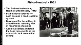 Philco Headset - 1961
• The first motion tracking
Head-Mounted Display (HMD)
• Built-in video screens for
each eye and a head-tracking
system
• Developed for the military to
allow them to remotely look
at hazardous situations
• A remote camera imitated
the head movements so the
user could look around the
setting
 