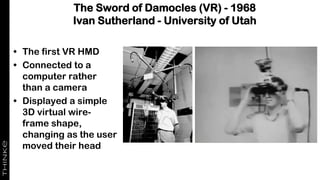 The Sword of Damocles (VR) - 1968
Ivan Sutherland - University of Utah
• The first VR HMD
• Connected to a
computer rather
than a camera
• Displayed a simple
3D virtual wire-
frame shape,
changing as the user
moved their head
 