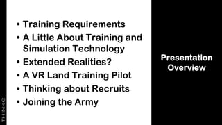 Presentation
Overview
• Training Requirements
• A Little About Training and
Simulation Technology
• Extended Realities?
• A VR Land Training Pilot
• Thinking about Recruits
• Joining the Army
 