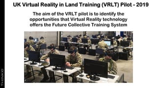 UK Virtual Reality in Land Training (VRLT) Pilot - 2019
The aim of the VRLT pilot is to identify the
opportunities that Virtual Reality technology
offers the Future Collective Training System
 