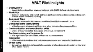 VRLT Pilot Insights
• Deployability
• to point of need and low physical footprint with COTS Software & Hardware
• Flexibility
• to inject complexity and switch between configurations and scenarios and support
individual and collective training
• Scale and Time
• with ~40 users and ~100 deemed readily achievable for around 1 hour
• Combined arms teamworking
• with dismounts alongside vehicles and other combined arms capabilities
• Communication and coordination skills
• under pressure created through an immersive environment
• Decision making and judgements
• in a high-intensity ‘safe to fail’ immersive 3D environment
• Integration
• of federated simulations and training measurement and evaluation techniques
• Wider utility
• through pre-briefing, rehearsal of concepts, briefing the plan, in-action review and
after-action review
 