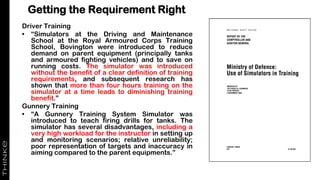 Getting the Requirement Right
Driver Training
• “Simulators at the Driving and Maintenance
School at the Royal Armoured Corps Training
School, Bovington were introduced to reduce
demand on parent equipment (principally tanks
and armoured fighting vehicles) and to save on
running costs. The simulator was introduced
without the benefit of a clear definition of training
requirements, and subsequent research has
shown that more than four hours training on the
simulator at a time leads to diminishing training
benefit.”
Gunnery Training
• “A Gunnery Training System Simulator was
introduced to teach firing drills for tanks. The
simulator has several disadvantages, including a
very high workload for the instructor in setting up
and monitoring scenarios; relative unreliability;
poor representation of targets and inaccuracy in
aiming compared to the parent equipments.”
 