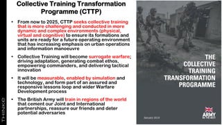 Collective Training Transformation
Programme (CTTP)
• From now to 2025, CTTP seeks collective training
that is more challenging and conducted in more
dynamic and complex environments (physical,
virtual and cognitive) to ensure its formations and
units are ready for a future operating environment
that has increasing emphasis on urban operations
and information manoeuvre
• Collective Training will become surrogate warfare;
driving adaptation, generating combat ethos,
empowering commanders, and delivering tactical
innovation
• It will be measurable, enabled by simulation and
technology, and form part of an assured and
responsive lessons loop and wider Warfare
Development process
• The British Army will train in regions of the world
that cement our Joint and International
partnerships, reassure our friends and deter
potential adversaries
 