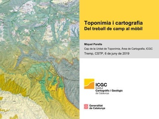 Toponímia i cartografia
Del treball de camp al mòbil
Miquel Parella
Cap de la Unitat de Toponímia, Àrea de Cartografia, ICGC
Tremp, CSTP, 6 de juny de 2019
 
