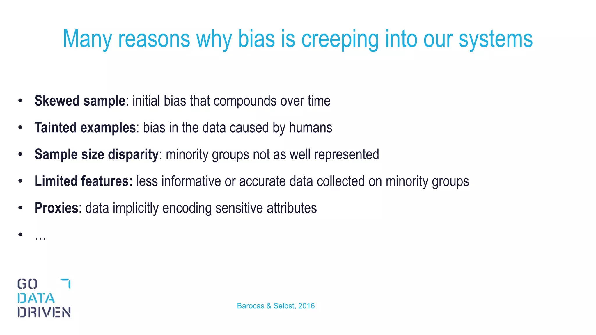 • Skewed sample: initial bias that compounds over time
• Tainted examples: bias in the data caused by humans
• Sample size disparity: minority groups not as well represented
• Limited features: less informative or accurate data collected on minority groups
• Proxies: data implicitly encoding sensitive attributes
• …
Many reasons why bias is creeping into our systems
12Barocas & Selbst, 2016
 