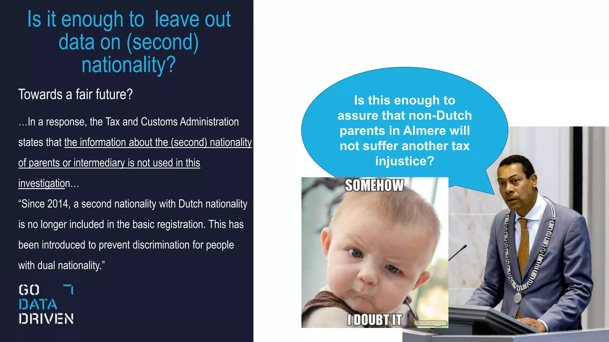 Is it enough to leave out
data on (second)
nationality?
15
…In a response, the Tax and Customs Administration
states that the information about the (second) nationality
of parents or intermediary is not used in this
investigation…
“Since 2014, a second nationality with Dutch nationality
is no longer included in the basic registration. This has
been introduced to prevent discrimination for people
with dual nationality.”
Is this enough to
assure that non-Dutch
parents in Almere will
not suffer another tax
injustice?
Towards a fair future?
 