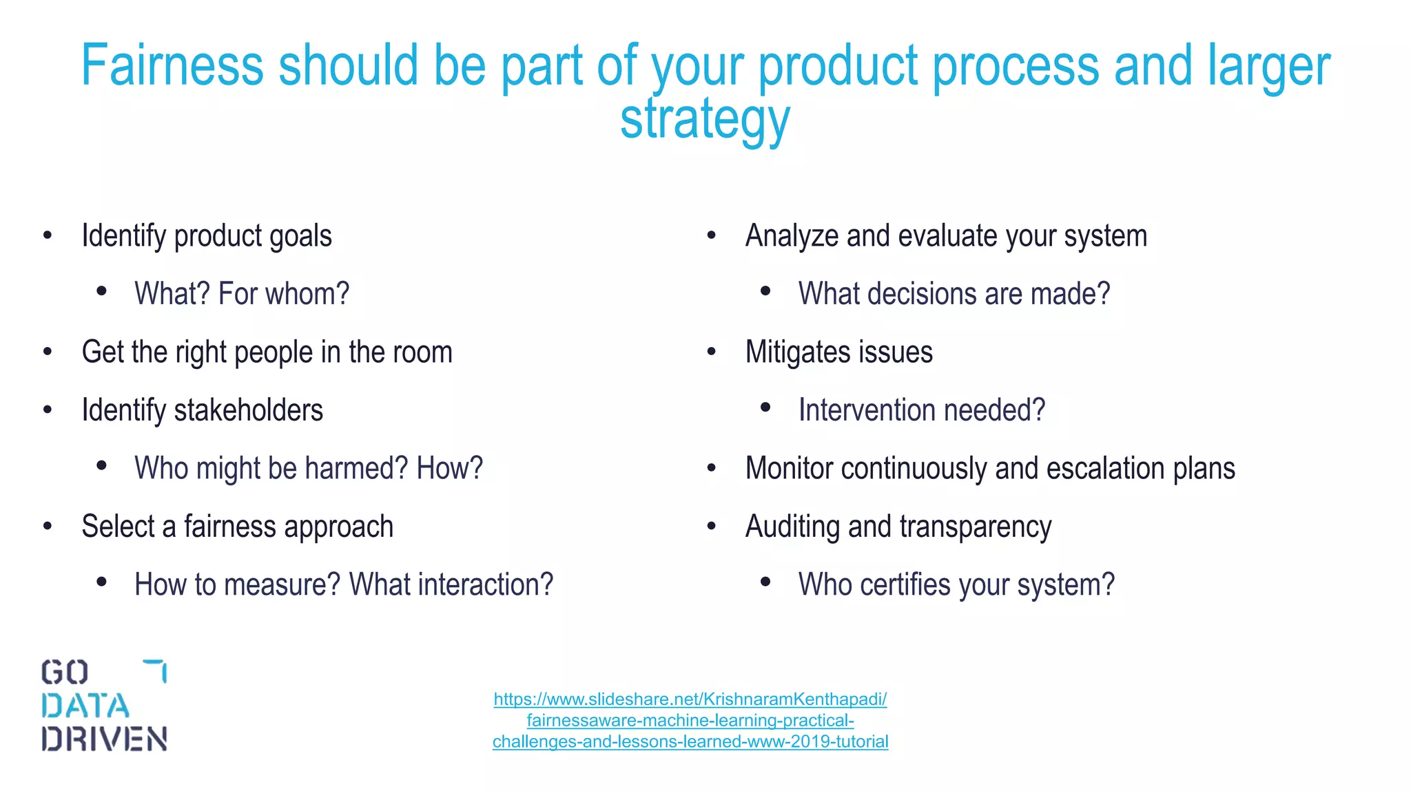 • Identify product goals
• What? For whom?
• Get the right people in the room
• Identify stakeholders
• Who might be harmed? How?
• Select a fairness approach
• How to measure? What interaction?
• Analyze and evaluate your system
• What decisions are made?
• Mitigates issues
• Intervention needed?
• Monitor continuously and escalation plans
• Auditing and transparency
• Who certifies your system?
Fairness should be part of your product process and larger
strategy
27
https://www.slideshare.net/KrishnaramKenthapadi/
fairnessaware-machine-learning-practical-
challenges-and-lessons-learned-www-2019-tutorial
 