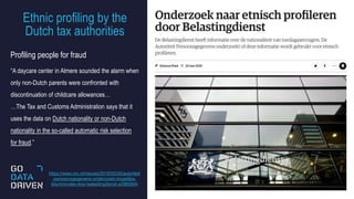 Ethnic profiling by the
Dutch tax authorities
14
Profiling people for fraud
“A daycare center in Almere sounded the alarm when
only non-Dutch parents were confronted with
discontinuation of childcare allowances…
…The Tax and Customs Administration says that it
uses the data on Dutch nationality or non-Dutch
nationality in the so-called automatic risk selection
for fraud.”
https://www.nrc.nl/nieuws/2019/05/20/autoriteit
-persoonsgegevens-onderzoekt-mogelijke-
discriminatie-door-belastingdienst-a3960840
 