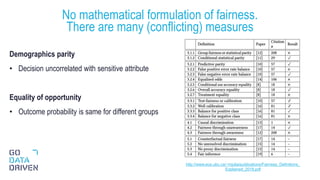 Demographics parity
• Decision uncorrelated with sensitive attribute
Equality of opportunity
• Outcome probability is same for different groups
No mathematical formulation of fairness.
There are many (conflicting) measures
25http://www.ece.ubc.ca/~mjulia/publications/Fairness_Definitions_
Explained_2018.pdf
 