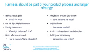 • Identify product goals
• What? For whom?
• Get the right people in the room
• Identify stakeholders
• Who might be harmed? How?
• Select a fairness approach
• How to measure? What interaction?
• Analyze and evaluate your system
• What decisions are made?
• Mitigates issues
• Intervention needed?
• Monitor continuously and escalation plans
• Auditing and transparency
• Who certifies your system?
Fairness should be part of your product process and larger
strategy
27
https://www.slideshare.net/KrishnaramKenthapadi/
fairnessaware-machine-learning-practical-
challenges-and-lessons-learned-www-2019-tutorial
 