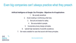 Artificial Intelligence at Google: Our Principles - Objectives for AI applications
1. Be socially beneficial.
2. Avoid creating or reinforcing unfair bias.
3. Be built and tested for safety.
4. Be accountable to people.
5. Incorporate privacy design principles.
6. Uphold high standards of scientific excellence.
7. Be made available for uses that accord with these principles.
Even big companies can’t always practice what they preach
29
https://ai.google/principles/
 