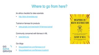 An ethics checklist for data scientists
• http://deon.drivendata.org/
Tutorial on fairness for products
• sites.google.com/view/wsdm19-fairness-tutorial
Community concerned with fairness in ML
• www.fatml.org
Our blogs
• blog.godatadriven.com/fairness-in-ml
• blog.godatadriven.com/fairness-in-pytorch
Where to go from here?
31
 