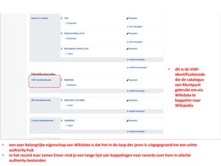 • een zeer belangrijke eigenschap van Wikidata is dat het in de loop der jaren is uitgegegroeid tot een echte
authority hub
• in het record over James Ensor vind je een lange lijst van koppelingen naar records over hem in allerlei
authority-bestanden
• dit is de VIAF-
identificatiecode
die de catalogus
van Muntpunt
gebruikt om via
Wikidata te
koppelen naar
Wikipedia
 
