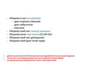 o Wikipedia is een encyclopedie
o geen origineel onderzoek
o geen zelfpromotie
o relevantie
o Wikipedia heeft een neutraal standpunt
o Wikipedia bevat vrije inhoud (CC-BY-SA)
o Wikipedia heeft een gedragscode
o Wikipedia heeft geen harde regels
• gebruik van de licentie CC-BY-SA impliceert ook mogelijkheid tot commercieel hergebruik
• inhoud moet ‘vermeldingswaardig’ zijn in de encyclopedie: lokaal erfgoed?
• verwijzing naar (secundaire) bronnen vereist > betrouwbaarheid!
 