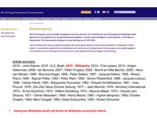 enkele winnaars:
2019 – John Adams; 2016 - A.S. Byatt; 2015 - Wikipedia; 2014 - Frie Leysen; 2013- Jürgen
Habermas; 2008 - Ian Buruma; 2007 - Péter Forgács; 2002 - Bernd en Hilla Becher; 2000 - Hans
van Manen; 1998 - Mauricio Kagel; 1998 - Peter Sellars; 1997 - Jacques Delors; 1995 - Renzo
Piano; 1994 - Sigmar Polke; 1993 - Peter Stein; 1992 - Simon Wiesenthal; 1988 - Jacques Ledoux;
1986 - Václav Havel; 1983 - Marguerite Yourcenar; 1982 - Edward Schillebeeckx; 1981 - Jean
Prouvé; 1979 - Die Zeit, Neue Zürcher Zeitung; 1977 – Jean Monnet; 1976 - Amnesty International;
1975 – Ernst Gombrich; 1975 - Willem Sandberg; 1974 - Maurice Béjart; 1973 - Claude Lévi-
Strauss; 1971 - Olivier Messiaen; 1968 - Henry Moore; 1965 - Ingmar Bergman; 1965- Charles
Chaplin; 1960- Marc Chagall; 1960- Oskar Kokoschka; 1959 - Robert Schuman
• belang van Wikipedia wordt ook buiten de Wikipedia community erkend
 