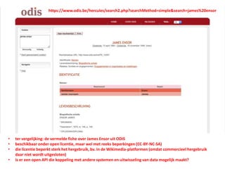• ter vergelijking: de vermelde fiche over James Ensor uit ODIS
• beschikbaar onder open licentie, maar wel met reeks beperkingen (CC-BY-NC-SA)
• die licentie beperkt sterk het hergebruik, bv. in de Wikimedia-platformen (omdat commercieel hergebruik
daar niet wordt uitgesloten)
• is er een open API die koppeling met andere systemen en uitwisseling van data mogelijk maakt?
https://www.odis.be/hercules/search2.php?searchMethod=simple&search=james%20ensor
 