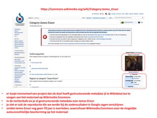 • er loopt momenteel een project dat als doel heeft gestructureerde metadata (à la Wikidata) toe te
voegen aan het materiaal op Wikimedia Commons
• in de rechterbalk zie je al gestructureerde metadata over James Ensor
• je ziet er ook de reproductie die we eerder bij de zoekresultaten in Google zagen verschijnen
• omdat James Ensor nog geen 70 jaar is overleden, waarschuwt Wikimedia Commons voor de mogelijke
auteursrechtelijke bescherming op het materiaal
https://commons.wikimedia.org/wiki/Category:James_Ensor
 