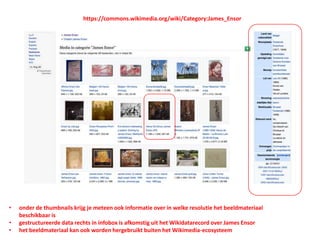 • onder de thumbnails krijg je meteen ook informatie over in welke resolutie het beeldmateriaal
beschikbaar is
• gestructureerde data rechts in infobox is afkomstig uit het Wikidatarecord over James Ensor
• het beeldmateriaal kan ook worden hergebruikt buiten het Wikimedia-ecosysteem
https://commons.wikimedia.org/wiki/Category:James_Ensor
 