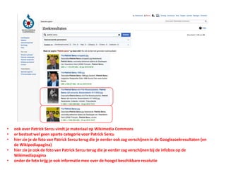 • ook over Patrick Sercu vindt je materiaal op Wikimedia Commons
• er bestaat wel geen aparte categorie voor Patrick Sercu
• hier zie je de foto van Patrick Sercu terug die je eerder ook zag verschijnen in de Googlezoekresultaten (en
de Wikipediapagina)
• hier zie je ook de foto van Patrick Sercu terug die je eerder zag verschijnen bij de infobox op de
Wikimediapagina
• onder de foto krijg je ook informatie mee over de hoogst beschikbare resolutie
 