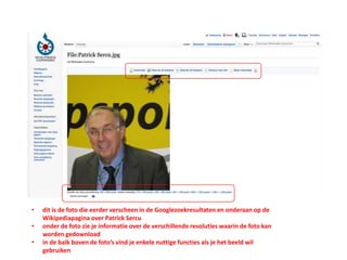 • dit is de foto die eerder verscheen in de Googlezoekresultaten en onderaan op de
Wikipediapagina over Patrick Sercu
• onder de foto zie je informatie over de verschillende resoluties waarin de foto kan
worden gedownload
• in de balk boven de foto’s vind je enkele nuttige functies als je het beeld wil
gebruiken
 