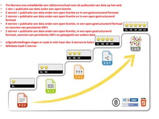 • Tim Berners-Lee ontwikkelde een vijfsterrenschaal voor de publucatie van data op het web
• 1 ster = publicatie van data onder een open licentie
• 2 sterren = publicatie van data onder een open licentie en in een gestructureerd formaat
• 3 sterren = publicatie van data onder een open licentie en in een open gestructureerd
formaat
• 4 sterren = publicatie van data onder een open licentie, in een open gestructureerd formaat
en voorzien van persistente URI’s
• 5 sterren = publicatie van data onder een open licentie, in een open gestructureerd
formaat, voorzien van persistente URI’s en gekoppeld aan andere data
• erfgoedinstellingen slagen er vaak in niet meer dan 3 sterren te halen
• Wikidata haalt 5 sterren
 