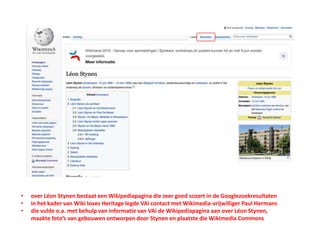 • over Léon Stynen bestaat een Wikipediapagina die zeer goed scoort in de Googlezoekresultaten
• in het kader van Wiki loves Heritage legde VAi contact met Wikimedia-vrijwilliger Paul Hermans
• die vulde o.a. met behulp van informatie van VAi de Wikipediapagina aan over Léon Stynen,
maakte foto’s van gebouwen ontworpen door Stynen en plaatste die Wikimedia Commons
 
