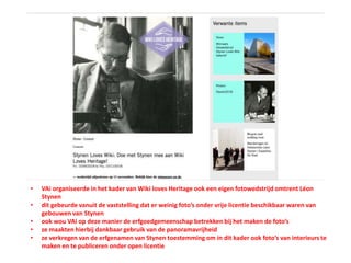• VAi organiseerde in het kader van Wiki loves Heritage ook een eigen fotowedstrijd omtrent Léon
Stynen
• dit gebeurde vanuit de vaststelling dat er weinig foto’s onder vrije licentie beschikbaar waren van
gebouwen van Stynen
• ook wou VAi op deze manier de erfgoedgemeenschap betrekken bij het maken de foto’s
• ze maakten hierbij dankbaar gebruik van de panoramavrijheid
• ze verkregen van de erfgenamen van Stynen toestemming om in dit kader ook foto’s van interieurs te
maken en te publiceren onder open licentie
 