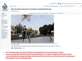 • het initiatief leverde niet heel veel foto’s op (mogelijk lagen de verwachtingen te hoog)
• maar een aantal van de foto’s zijn zeer de moeite waard, o.a. omdat ze de gebouwen op een andere
manier afbeelden dan de gebruikelijke architectuurfoto’s (bv. omdat ze in de context van de omgeving en
het dagelijkse leven worden geplaatst)
 