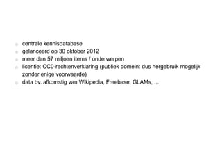 o centrale kennisdatabase
o gelanceerd op 30 oktober 2012
o meer dan 57 miljoen items / onderwerpen
o licentie: CC0-rechtenverklaring (publiek domein: dus hergebruik mogelijk
zonder enige voorwaarde)
o data bv. afkomstig van Wikipedia, Freebase, GLAMs, ...
 