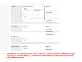 • in dit fragment van het Wikidatarecord over Léon Stynen zie je opnieuw een door PACKED toegevoegde
koppeling naar archiefbeschrijving op Archiefbank Vlaanderen en de vermelding dat een deel van zijn
archief zich bevindt bij VAi
 