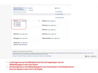 • in dit fragment van het Wikidatarecord zie je de koppelingen naar de
Wikipediapagina’s over Léon Stynen
• dit bevestigt dat er wel Wikipediapagina’s over hem bestaan in het Nederlands en
Frans (en Spaans), maar niet in het Engels
 
