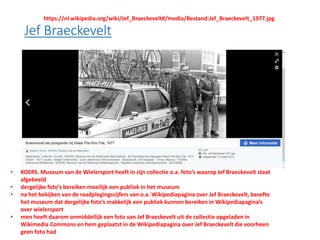 • KOERS. Museum van de Wielersport heeft in zijn collectie o.a. foto’s waarop Jef Braeckevelt staat
afgebeeld
• dergelijke foto’s bereiken moeilijk een publiek in het museum
• na het bekijken van de raadplegingscijfers van o.a. Wikipediapagina over Jef Braeckevelt, besefte
het museum dat dergelijke foto’s makkelijk een publiek kunnen bereiken in Wikipediapagina’s
over wielersport
• men heeft daarom onmiddellijk een foto van Jef Braeckevelt uit de collectie opgeladen in
Wikimedia Commons en hem geplaatst in de Wikipediapagina over Jef Braeckevelt die voorheen
geen foto had
https://nl.wikipedia.org/wiki/Jef_Braeckevelt#/media/Bestand:Jef_Braeckevelt_1977.jpg
 