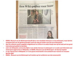 • KOERS. Museum van de Wielersport beseft dat er een mondiale interesse is in de wielersport, maar dat het
overgrote deel van de geïnteresseerden nooit zijn weg zal vinden naar het verre Roeselaere
• door de collectie zoveel mogelijk te digitaliseren en online in te zetten hoopt men op het web wel een groot
internationaal publiek te bereiken
• ook in de Wikipedia community blijkt er een sterke interesse in wielersport: er is reeds veel informatie over
wielersport opgenomen in Wikipedia, en KOERS. Museum van de Wielersport wil daarop inspelen
• er zijn nog lacunes in Wikipedia: er is een groot onevenwicht in de aandacht voor mannen en vrouwen
(gender gap)
• KOERS . Museum van de Wielersport wil inzetten op het verkleinen van dat onevenwicht
 