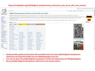 https://nl.wikipedia.org/wiki/Belgisch_kampioenschap_wielrennen_voor_heren_elite_met_contract
• de blauwe kleur geeft aan dat achter alle vermelde namen van mannelijke Belgische kampioenen
wielrennen een hyperlink steekt naar een Wikipediapagina over hen
• over elk van deze mannelijke Belgische kampioenen wielrennen bestaat dus een Wikipediapagina
• bij vrouwelijke Belgische kampioenen wielrennen is de situatie anders…
 
