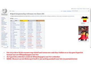 • hier zie je dat er bij de vrouwen nog relatief veel namen een rode kleur hebben en er dus geen hyperlink
bestaat naar een Wikipediapagina over hen
• die hyperlinks ontbreken omdat de Wikipediapagina over hen ontbreken
• KOERS. Museum van de Wielersport heeft in zijn werking aandacht voor het vrouwenwielrennen
 