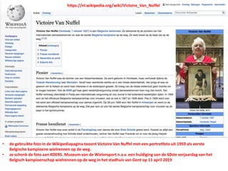 https://nl.wikipedia.org/wiki/Victoire_Van_Nuffel
• de gebruikte foto in de Wikipediapagina tooont Victoire Van Nuffel met een portretfoto uit 1959 als eerste
Belgische kampioene wielrennen op de weg.
• ze schonk de foto aan KOERS. Museum van de Wielersport n.a.v. een huldiging van de 60ste verjaardag van het
Belgisch kampioenschap wielrennen op de weg in het stadhuis van Gent op 11 april 2019
 
