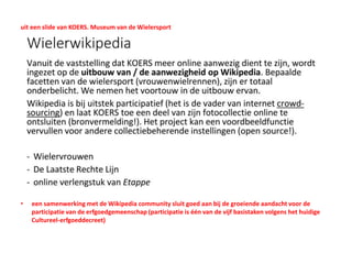 uit een slide van KOERS. Museum van de Wielersport
• een samenwerking met de Wikipedia community sluit goed aan bij de groeiende aandacht voor de
participatie van de erfgoedgemeenschap (participatie is één van de vijf basistaken volgens het huidige
Cultureel-erfgoeddecreet)
 
