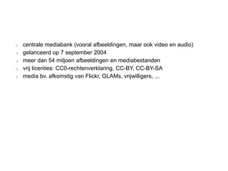 o centrale mediabank (vooral afbeeldingen, maar ook video en audio)
o gelanceerd op 7 september 2004
o meer dan 54 miljoen afbeeldingen en mediabestanden
o vrij licenties: CC0-rechtenverklaring, CC-BY, CC-BY-SA
o media bv. afkomstig van Flickr, GLAMs, vrijwilligers, ...
 