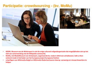 • KOERS. Museum van de Wielersport is niet de enige cultureel-erfgoedorganisatie dat mogelijkheden ziet op het
vlak van samenwerking met de Wikipedia community
• MoMu, het ModeMuseum van Antwerpen, organiseerde bv. reeds in 2013 een schrijfsessie / edit-a-thon
omtrent mode in het kader van het Europese project Europeana Fashion
• vrijwilligers van Wikimedia België en Wikimedia Nederland waren daarop aanwezig om nieuwe bewerkers te
helpen
 