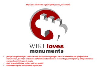 https://be.wikimedia.org/wiki/Wiki_Loves_Monuments
• jaarlijks fotografieproject sinds 2010 met als doel om vrijwilligers foto's te maken van alle geregistreerde
monumenten, die foto’s op te laden op Wikimedia Commons en ze weer te geven in lijsten op Wikipedia samen
met een beschrijving en de locatie
• doel: erfgoed zichtbaar maken voor het publiek
• samenwerking met verschillende organisaties
 